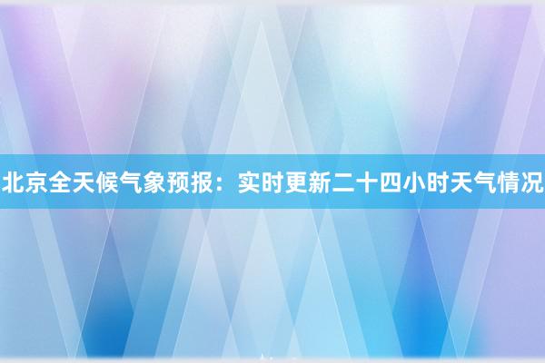 北京全天候气象预报：实时更新二十四小时天气情况